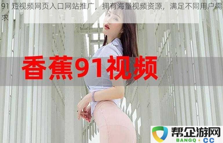 91短视频网页入口网站推广,拥有海量视频资源,满足不同用户需求