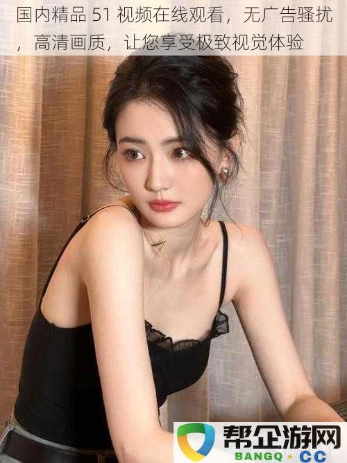 国内精品51视频在线观看,无广告骚扰,高清画质,让您享受极致视觉体验