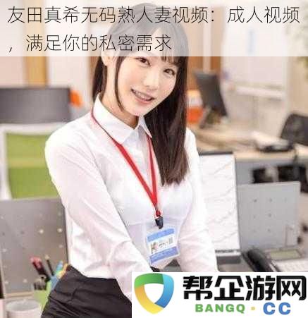 友田真希无修正版成熟人妻视频:成熟女性带来的私密享受,满足你的欲望