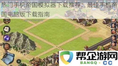 热门手机帝国模拟器下载安装全攻略:手机帝国游戏电脑版最佳下载推荐