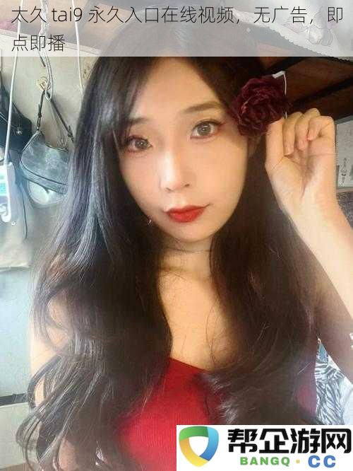 太久tai9常久观看在线视频,无需广告干扰,随时随点即播