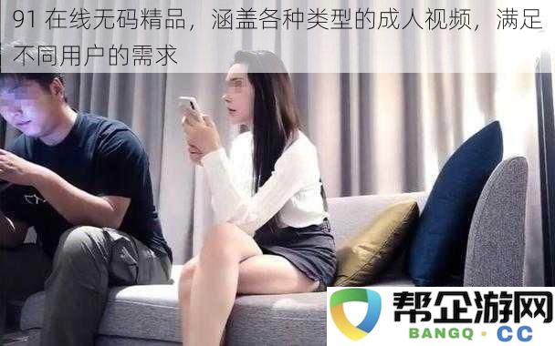91在线精品影片,提供多种类型的成人视频,满足每位用户的多样需求