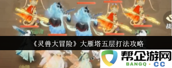 《灵兽大冒险》攻略分享：大雁塔五层通关秘籍与策略详解