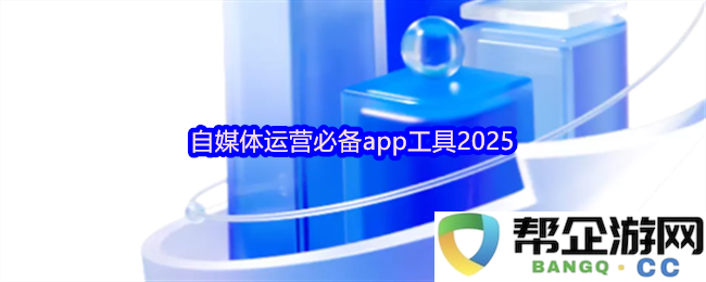 2025年自媒体运营不可或缺的应用工具推荐，助力内容创作与营销策略