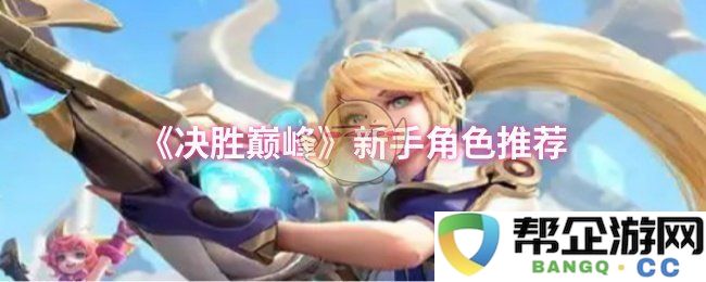 《决胜巅峰》攻略：适合新手玩家的角色最佳推荐及选择解析