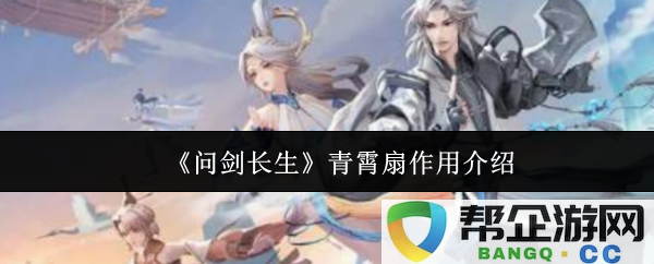 《问剑长生》中青霄扇的多重功能及其在剧情中的重要作用介绍