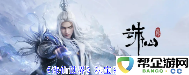 《诛仙世界》神器与法宝系统全解析，助你畅游刀剑幻想
