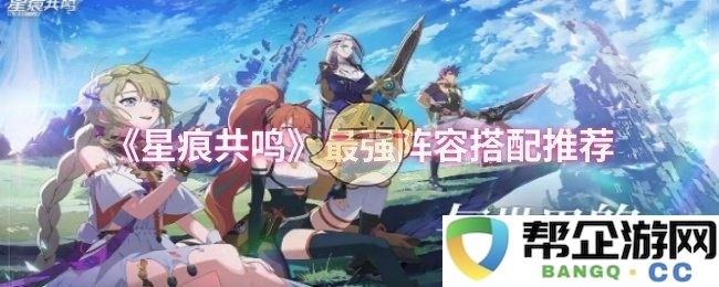 《星痕共鸣》最佳角色阵容搭配指南与推荐