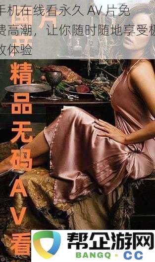 手机在线看永久 AV 片免费高潮，让你随时随地享受极致体验