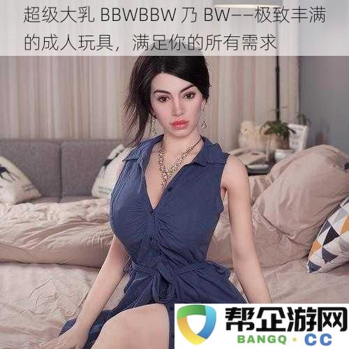 极致丰盈 BBWBBW 乃 BW——尽享美妙体验的成人玩具，满足你的每一个幻想