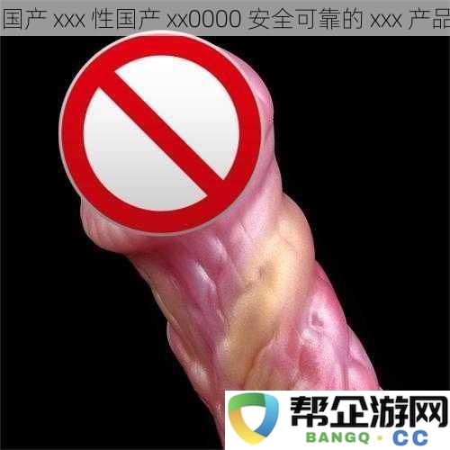 国产_xxx_性国产_xx0000_安全可靠的_xxx_产品