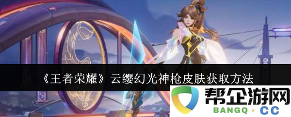 《王者荣耀》云缨幻光神枪皮肤获取攻略及注意事项分享