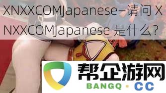 XNXXCOMJapanese是什么？揭秘XNXXCOMJapanese背后的内容与特色