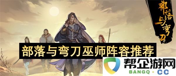 部落与弯刀巫师阵容推荐：策略环环相扣，伤害爆炸！ 玩家们快来看！