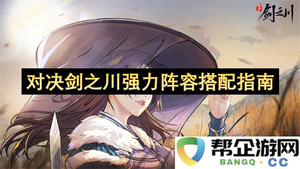 对决剑之川强力阵容搭配指南：全面剖析最强队伍构建策略