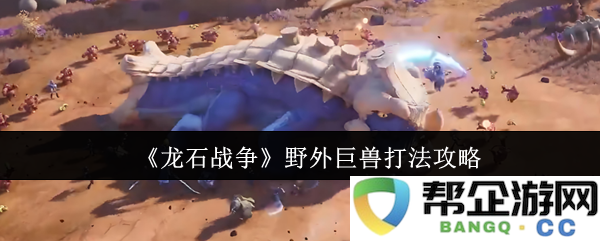 《龙石战争》外域巨型生物战斗策略详解与实用技巧分享