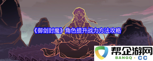 《御剑封魔》全面解析角色战力提升的高效技巧与攻略方法