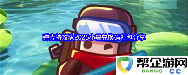 弹壳特攻队2025年度小暑节兑换码礼包分享，让你轻松获取游戏内稀有道具