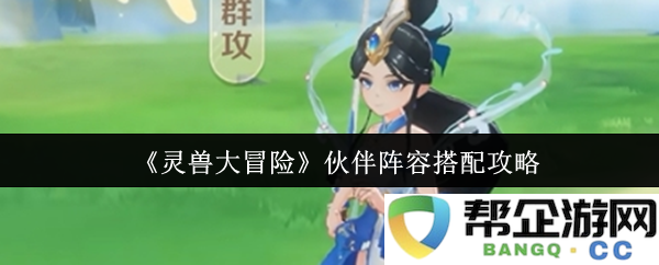 《灵兽大冒险》最佳伙伴阵容组合与搭配技巧全解析