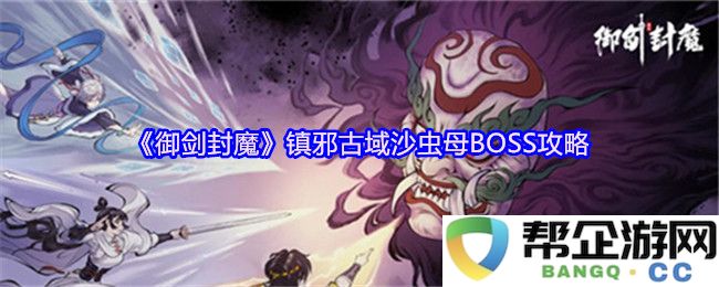 《御剑封魔》古域镇邪沙虫母BOSS全攻略：击败强敌的秘密与技巧分享