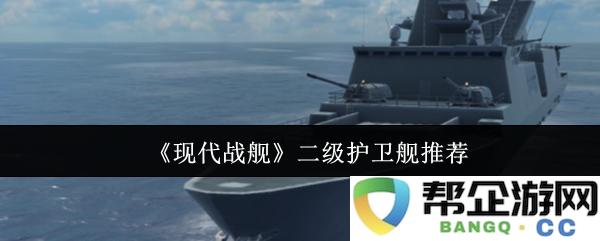 《现代战舰》优质二级护卫舰推荐与分析，助您了解最佳选择
