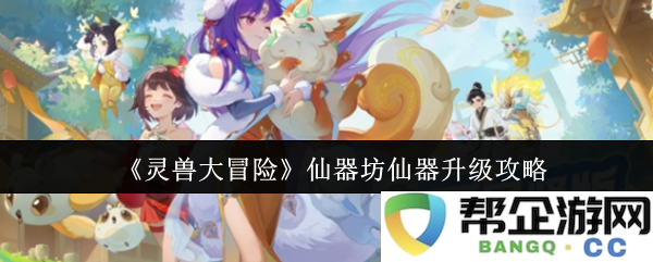 《灵兽大冒险》仙器坊详尽仙器升级技巧全解析，助你快速提升战斗力