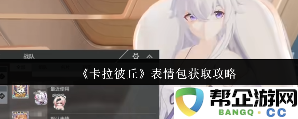《卡拉彼丘》表情包获取详细攻略与技巧分享，助你轻松制作专属表情