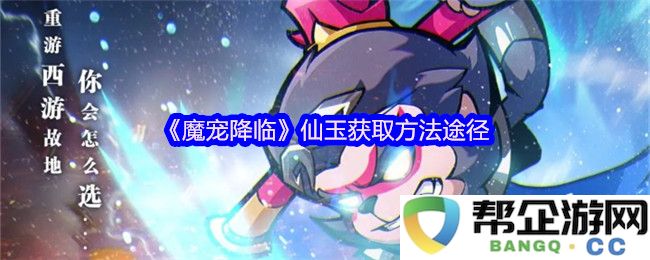 《魔宠降临》中仙玉的获取方法和途径详解，助你轻松升级与提升实力