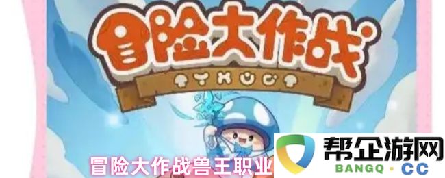 冒险大作战兽王职业玩法详细解析与攻略技巧分享