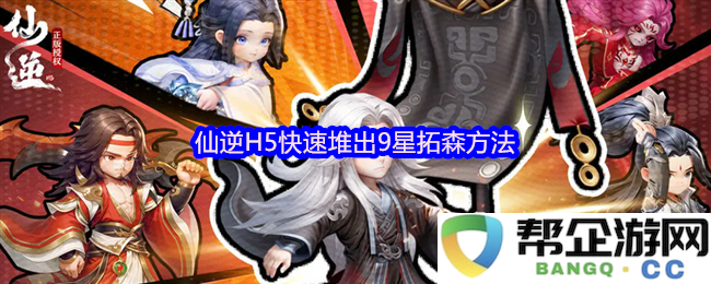 仙逆H5游戏中如何快速提升拓森到9星的实用攻略与技巧分享