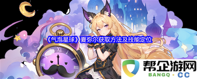 《气泡星球》夏弥尔获取技巧及其技能在游戏中的定位分析