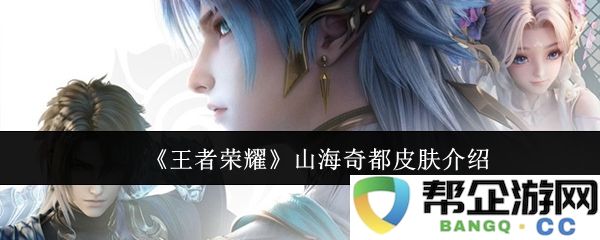 《王者荣耀》全新山海奇都皮肤详细解析与角色特点介绍