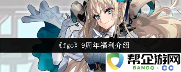 《fgo》九周年庆祝活动及福利详细介绍，不容错过的精彩内容与惊喜奖励