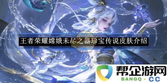 《王者荣耀》嫦娥全新珍宝传说皮肤“未尽之器”详细介绍与解析