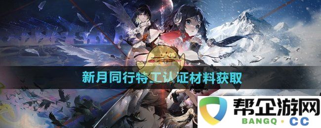 《新月同行》特工认证材料的有效获取途径及方法详解