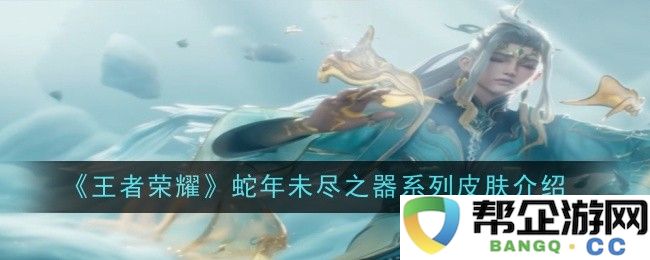 《王者荣耀》蛇年未结束之器系列皮肤全面解析与推荐