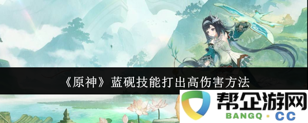 《原神》蓝砚技能高伤害输出技巧详解与实用策略