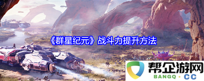 《群星纪元》提升战斗力的多种有效策略与方法分享