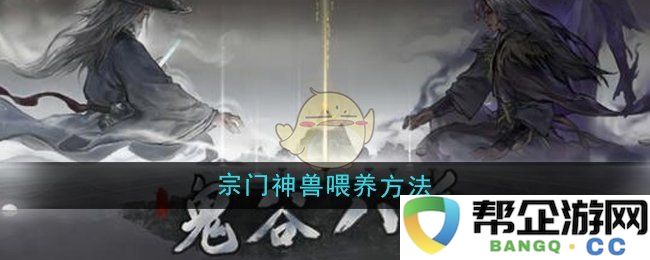 《鬼谷八荒》宗门神兽养成攻略与喂养技巧分享