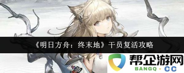 《明日方舟：终末地》干员复活全方位攻略指南，助你在战斗中逆转局势