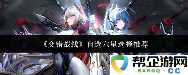 《交错战线》六星自选推荐指南：探索最佳组合与策略