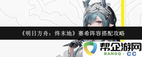 《明日方舟：终末地》赛希角色组合搭配推荐与攻略解析，助你轻松打败敌人