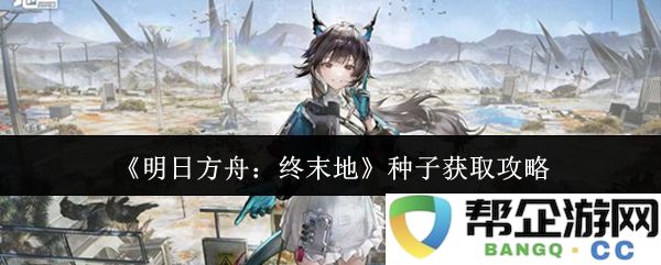 《明日方舟：终末地》全面攻略：获取种子的最佳方法与技巧分享